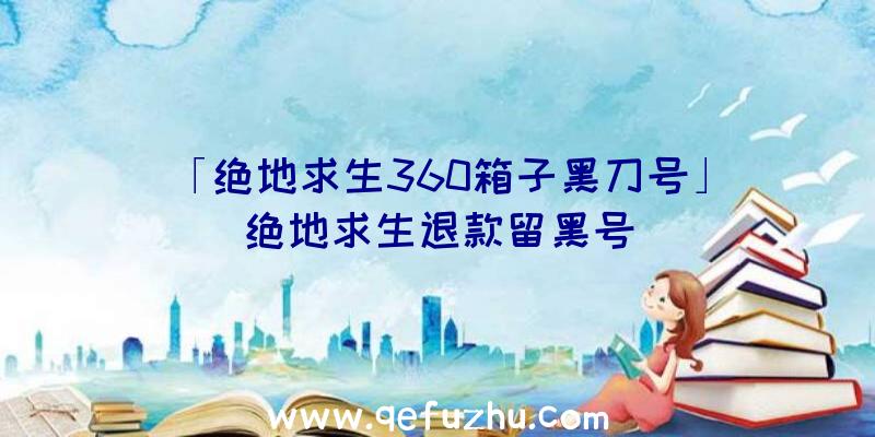 「绝地求生360箱子黑刀号」|绝地求生退款留黑号